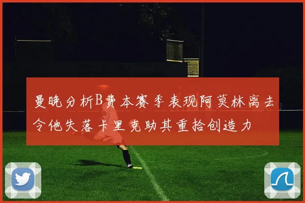 曼晚分析B费本赛季表现阿莫林离去令他失落卡里克助其重拾创造力