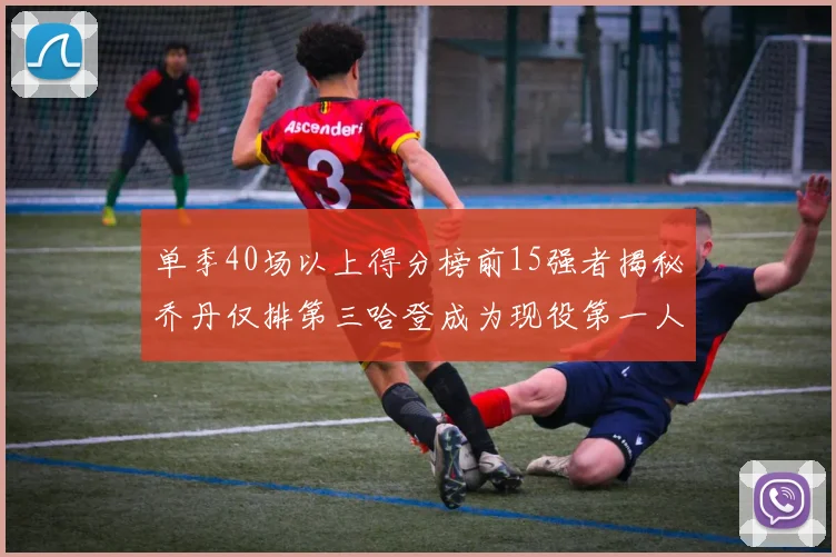 单季40场以上得分榜前15强者揭秘乔丹仅排第三哈登成为现役第一人