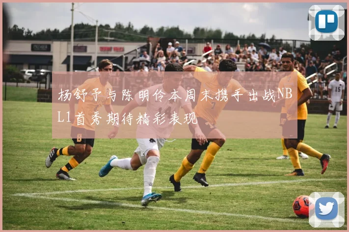杨舒予与陈明伶本周末携手出战NBL1首秀期待精彩表现