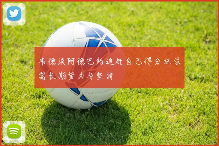 韦德谈阿德巴约追赶自己得分记录需长期努力与坚持