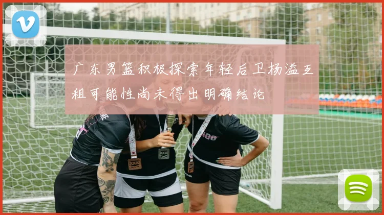 广东男篮积极探索年轻后卫杨溢互租可能性尚未得出明确结论