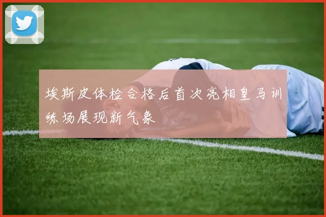 埃斯皮体检合格后首次亮相皇马训练场展现新气象