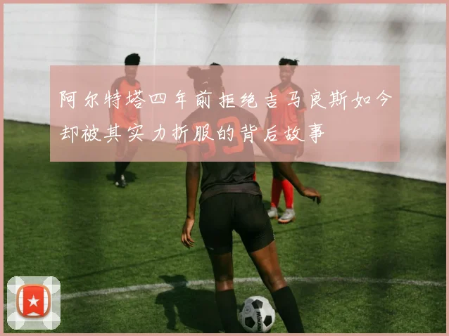 阿尔特塔四年前拒绝吉马良斯如今却被其实力折服的背后故事
