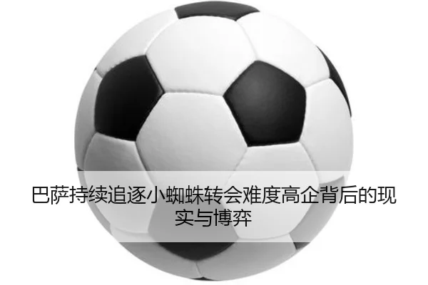 巴萨持续追逐小蜘蛛转会难度高企背后的现实与博弈